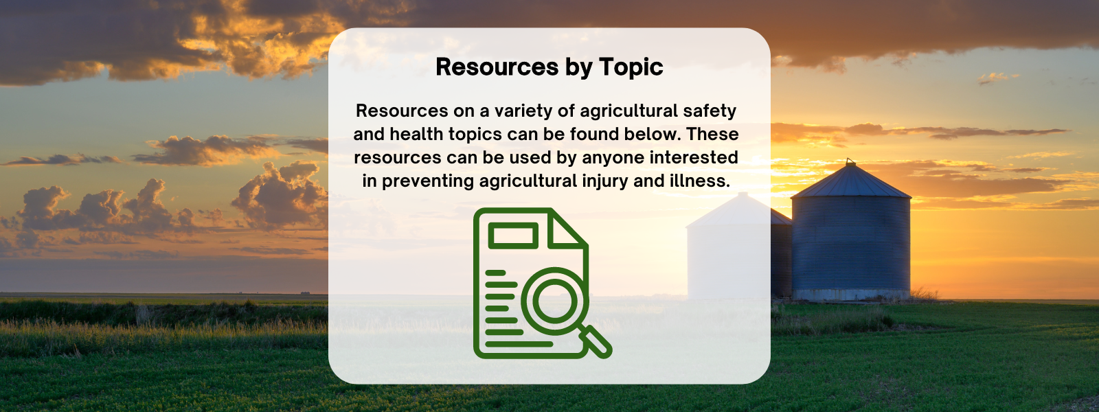 Resources by Topic. Resources on a variety of agricultural safety and health topics can be found below. These resources can be used by anyone interested in preventing agricultural injury and illness