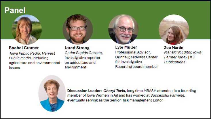 MRASH Journalism Workshop Panel. Rachel Cramer: Iowa Public Radio, Harvest Public Media, including agriculture and environmental issues. Jared Strong: Cedar Rapids Gazette, investigative reporter on agriculture and environment. Lyle Muller: Professional advisor, Grinnell; Midwest Center for Investigative Reporting board member. Zoe Martin: Managing editor, Iowa Farmer Today | IFT Publications. Discussion Leader: Cheryl Tevis: long time MRASH attendee, is a founding member of Iowa Women in Ag and has worked at Successful Farming, eventually serving as the Senior Risk Management Editor.