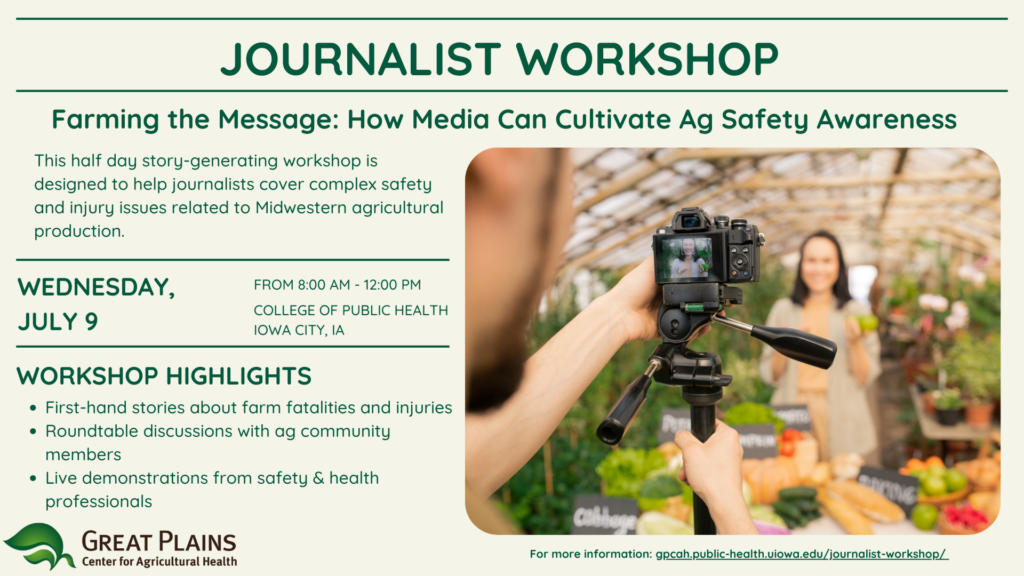 Journalist Workshop - Email attachment Journalist Workshop graphic. Text: Farming the Message: How Media Can Cultivate Ag Safety Awareness. This half day story-generating workshop is designed to help journalists cover complex safety and injury issues related to Midwest agricultural production. Workshop highlights: first-hand stories about farm fatalities and injuries, roundtable discussions with ag community members, live demonstrations from safety & health professionals.